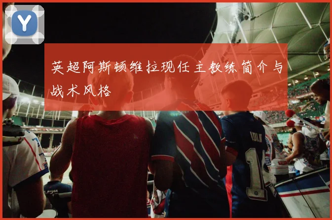 英超阿斯顿维拉现任主教练简介与战术风格