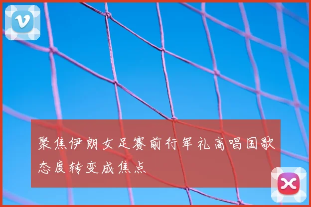 聚焦伊朗女足赛前行军礼高唱国歌态度转变成焦点